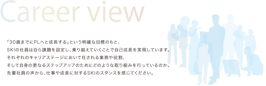 「30歳までにPLへと成長する」という明確な目標のもと、SKIの社員は自ら課題を設定し、乗り越えていくことで自己成長を実現しています。それぞれのキャリアステージにおいて任される業務や役割、そして自身の更なるステップアップのためにどのような取り組みを行っているのか。先輩社員の声から、仕事や成長に対するSKIのスタンスを感じてください。