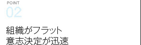 Point02 組織がフラット意志決定が迅速