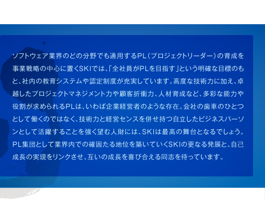 ソフトウェア業界のどの分野でも通用するPL（プロジェクトリーダー）の育成を事業戦略の中心に置くSKIでは、「全社員がPLを目指す」という明確な目標のもと、社内の教育システムや認定制度が充実しています。高度な技術力に加え、卓越したプロジェクトマネジメント力や顧客折衝力、人材育成など、多彩な能力や役割が求められるPLは、いわば企業経営者のような存在。会社の歯車のひとつとして働くのではなく、技術力と経営センスを併せ持つ自立したビジネスパーソンとして活躍することを強く望む人財には、SKIは最高の舞台となるでしょう。PL集団として業界内での確固たる地位を築いていくSKIの更なる発展と、自己成長の実現をリンクさせ、互いの成長を喜び合える同志を待っています。