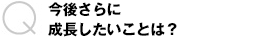 今後さらに成長したいことは？
